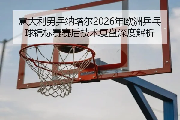意大利男乒纳塔尔2026年欧洲乒乓球锦标赛赛后技术复盘深度解析